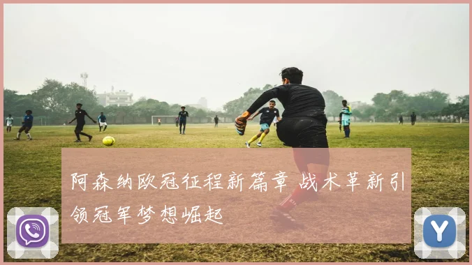 阿森纳欧冠征程新篇章 战术革新引领冠军梦想崛起